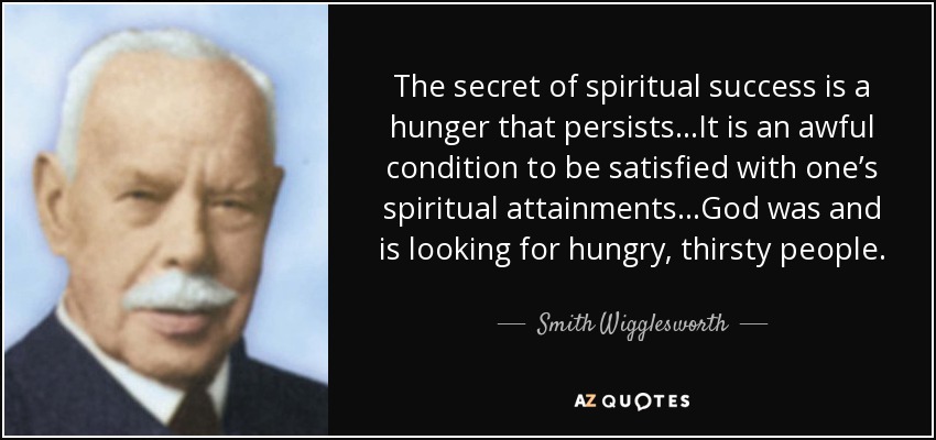 The secret of spiritual success is a hunger that persists…It is an awful condition to be satisfied with one’s spiritual attainments…God was and is looking for hungry, thirsty people. - Smith Wigglesworth