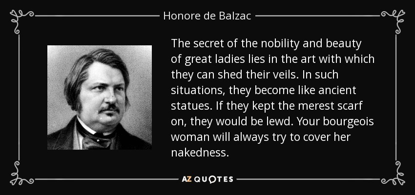 The secret of the nobility and beauty of great ladies lies in the art with which they can shed their veils. In such situations, they become like ancient statues. If they kept the merest scarf on, they would be lewd. Your bourgeois woman will always try to cover her nakedness. - Honore de Balzac