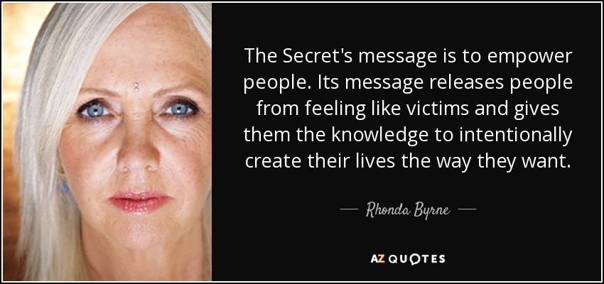 The Secret's message is to empower people. Its message releases people from feeling like victims and gives them the knowledge to intentionally create their lives the way they want. - Rhonda Byrne