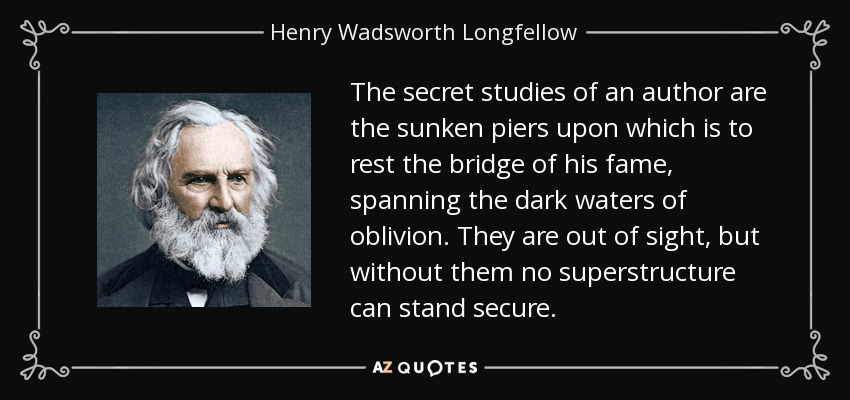 The secret studies of an author are the sunken piers upon which is to rest the bridge of his fame, spanning the dark waters of oblivion. They are out of sight, but without them no superstructure can stand secure. - Henry Wadsworth Longfellow
