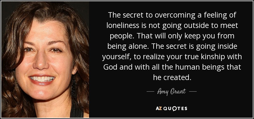 The secret to overcoming a feeling of loneliness is not going outside to meet people. That will only keep you from being alone. The secret is going inside yourself, to realize your true kinship with God and with all the human beings that he created. - Amy Grant