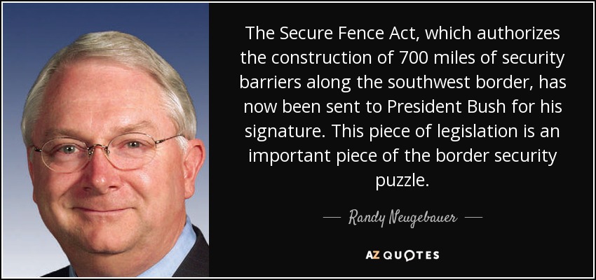 The Secure Fence Act, which authorizes the construction of 700 miles of security barriers along the southwest border, has now been sent to President Bush for his signature. This piece of legislation is an important piece of the border security puzzle. - Randy Neugebauer