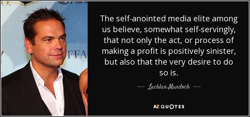 The self-anointed media elite among us believe, somewhat self-servingly, that not only the act, or process of making a profit is positively sinister, but also that the very desire to do so is. - Lachlan Murdoch