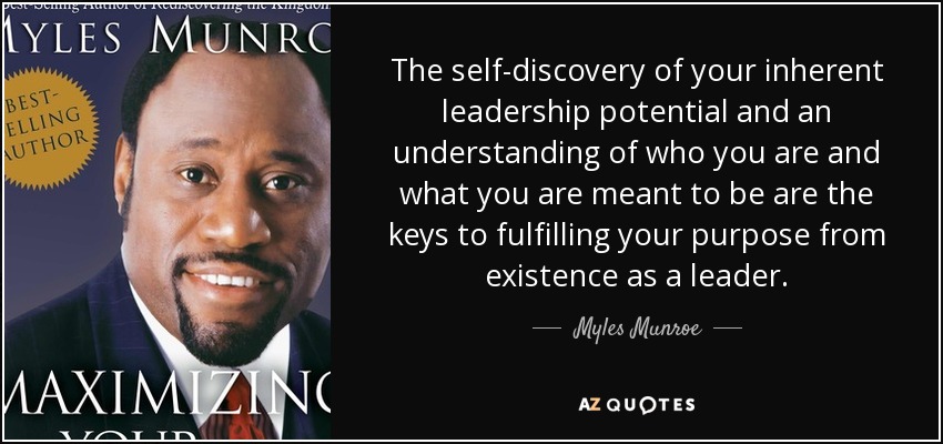 The self-discovery of your inherent leadership potential and an understanding of who you are and what you are meant to be are the keys to fulfilling your purpose from existence as a leader. - Myles Munroe