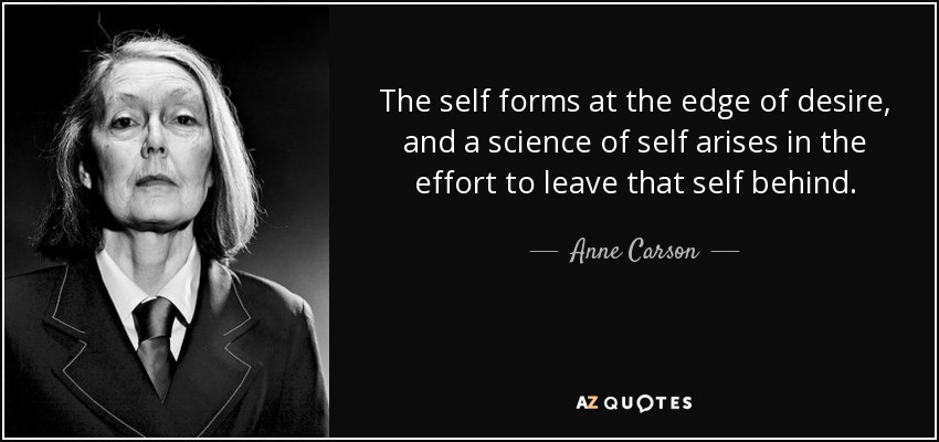 The self forms at the edge of desire, and a science of self arises in the effort to leave that self behind. - Anne Carson
