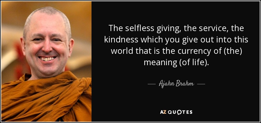 The selfless giving, the service, the kindness which you give out into this world that is the currency of (the) meaning (of life). - Ajahn Brahm