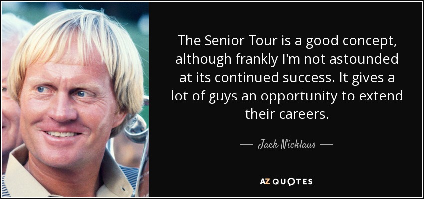 The Senior Tour is a good concept, although frankly I'm not astounded at its continued success. It gives a lot of guys an opportunity to extend their careers. - Jack Nicklaus