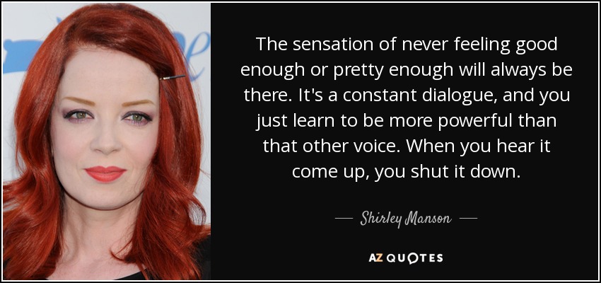 The sensation of never feeling good enough or pretty enough will always be there. It's a constant dialogue, and you just learn to be more powerful than that other voice. When you hear it come up, you shut it down. - Shirley Manson