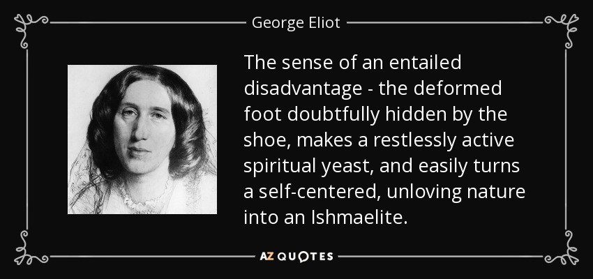 The sense of an entailed disadvantage - the deformed foot doubtfully hidden by the shoe, makes a restlessly active spiritual yeast, and easily turns a self-centered, unloving nature into an Ishmaelite. - George Eliot