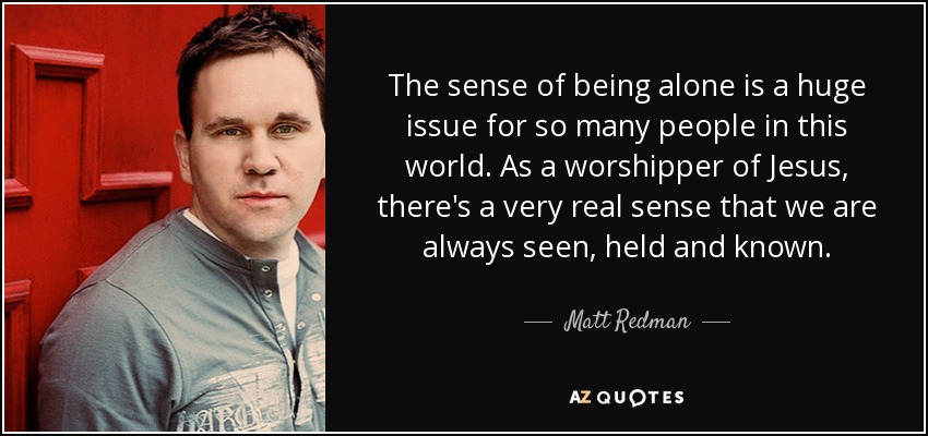 The sense of being alone is a huge issue for so many people in this world. As a worshipper of Jesus, there's a very real sense that we are always seen, held and known. - Matt Redman