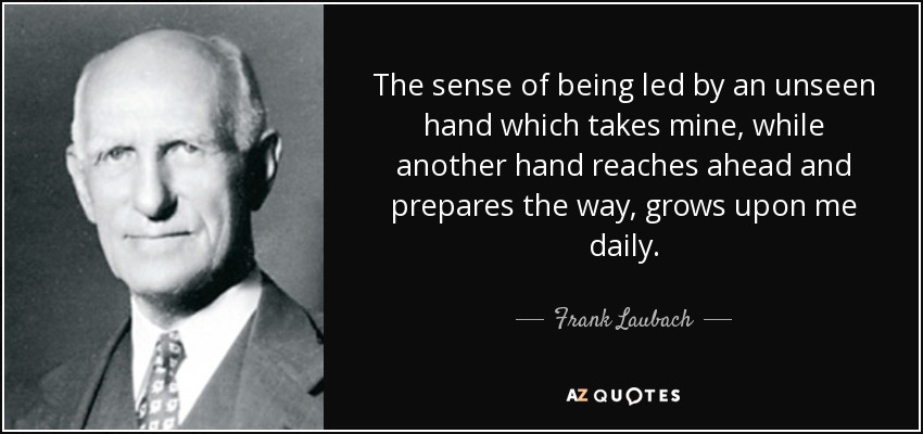 The sense of being led by an unseen hand which takes mine, while another hand reaches ahead and prepares the way, grows upon me daily. - Frank Laubach
