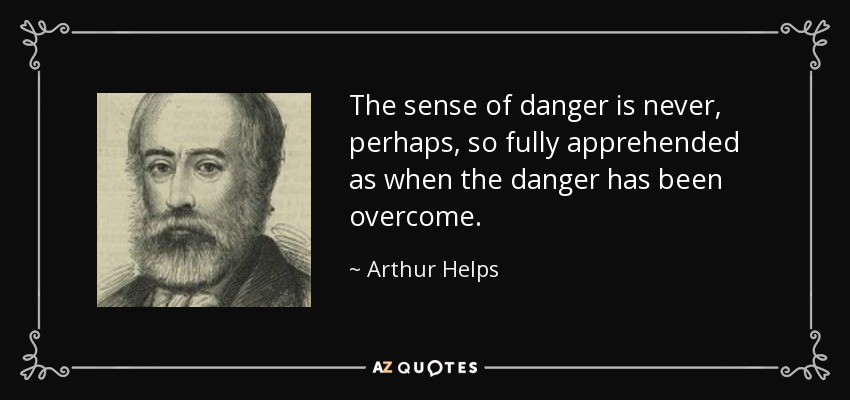 The sense of danger is never, perhaps, so fully apprehended as when the danger has been overcome. - Arthur Helps