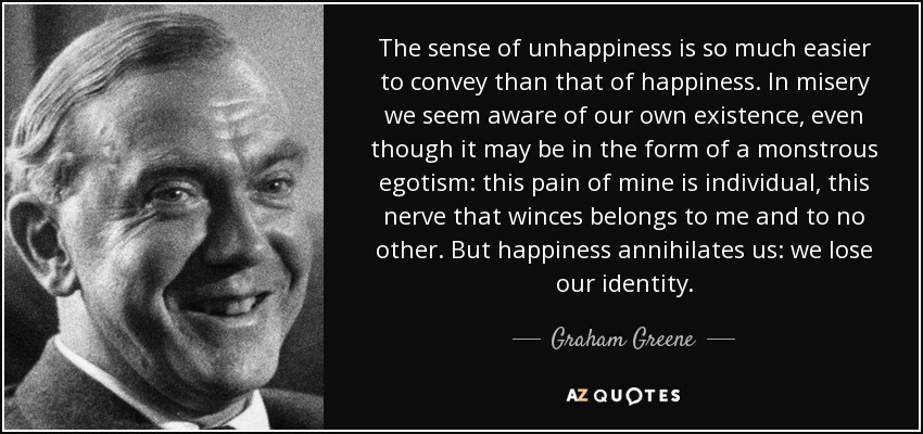 The sense of unhappiness is so much easier to convey than that of happiness. In misery we seem aware of our own existence, even though it may be in the form of a monstrous egotism: this pain of mine is individual, this nerve that winces belongs to me and to no other. But happiness annihilates us: we lose our identity. - Graham Greene
