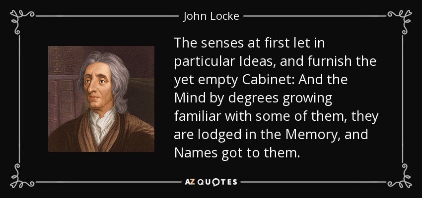 The senses at first let in particular Ideas, and furnish the yet empty Cabinet: And the Mind by degrees growing familiar with some of them, they are lodged in the Memory, and Names got to them. - John Locke