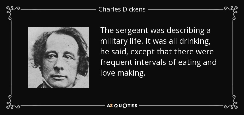 The sergeant was describing a military life. It was all drinking, he said, except that there were frequent intervals of eating and love making. - Charles Dickens