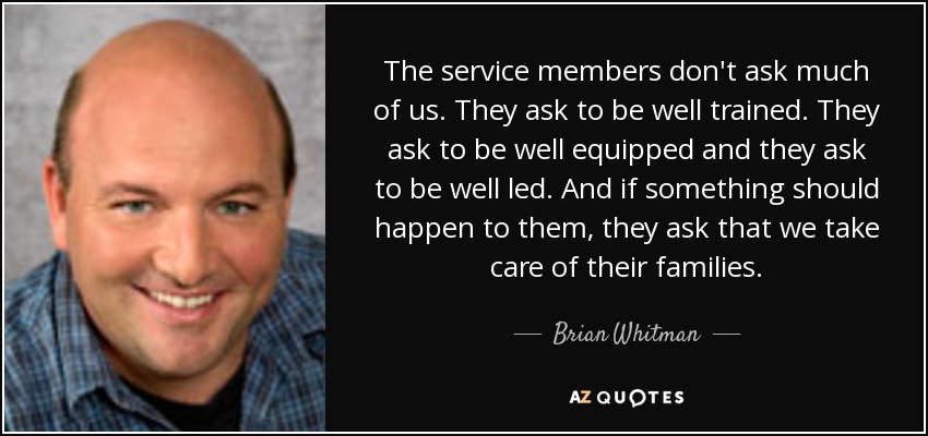 The service members don't ask much of us. They ask to be well trained. They ask to be well equipped and they ask to be well led. And if something should happen to them, they ask that we take care of their families. - Brian Whitman