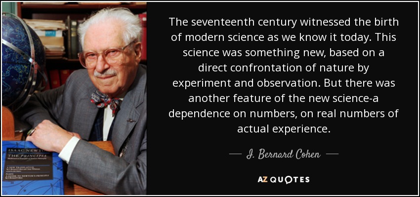 The seventeenth century witnessed the birth of modern science as we know it today. This science was something new, based on a direct confrontation of nature by experiment and observation. But there was another feature of the new science-a dependence on numbers, on real numbers of actual experience. - I. Bernard Cohen