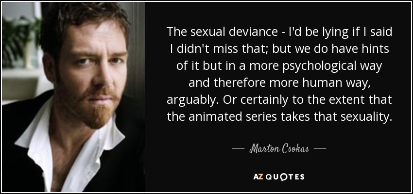 The sexual deviance - I'd be lying if I said I didn't miss that; but we do have hints of it but in a more psychological way and therefore more human way, arguably. Or certainly to the extent that the animated series takes that sexuality. - Marton Csokas
