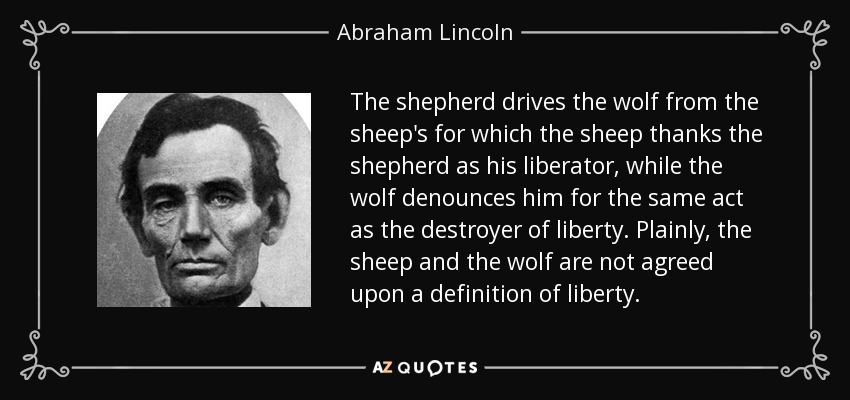 The shepherd drives the wolf from the sheep's for which the sheep thanks the shepherd as his liberator, while the wolf denounces him for the same act as the destroyer of liberty. Plainly, the sheep and the wolf are not agreed upon a definition of liberty. - Abraham Lincoln
