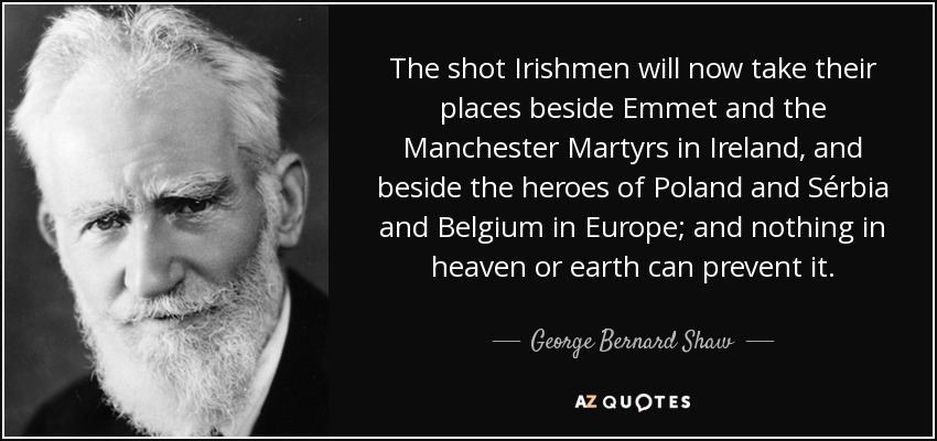 The shot Irishmen will now take their places beside Emmet and the Manchester Martyrs in Ireland, and beside the heroes of Poland and Sérbia and Belgium in Europe; and nothing in heaven or earth can prevent it. - George Bernard Shaw
