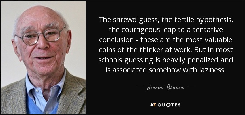 The shrewd guess, the fertile hypothesis, the courageous leap to a tentative conclusion - these are the most valuable coins of the thinker at work. But in most schools guessing is heavily penalized and is associated somehow with laziness. - Jerome Bruner