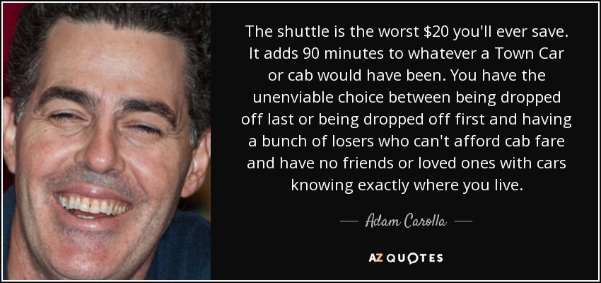 The shuttle is the worst $20 you'll ever save. It adds 90 minutes to whatever a Town Car or cab would have been. You have the unenviable choice between being dropped off last or being dropped off first and having a bunch of losers who can't afford cab fare and have no friends or loved ones with cars knowing exactly where you live. - Adam Carolla