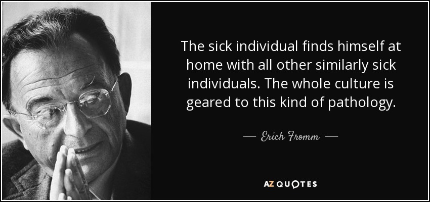 The sick individual finds himself at home with all other similarly sick individuals. The whole culture is geared to this kind of pathology. - Erich Fromm