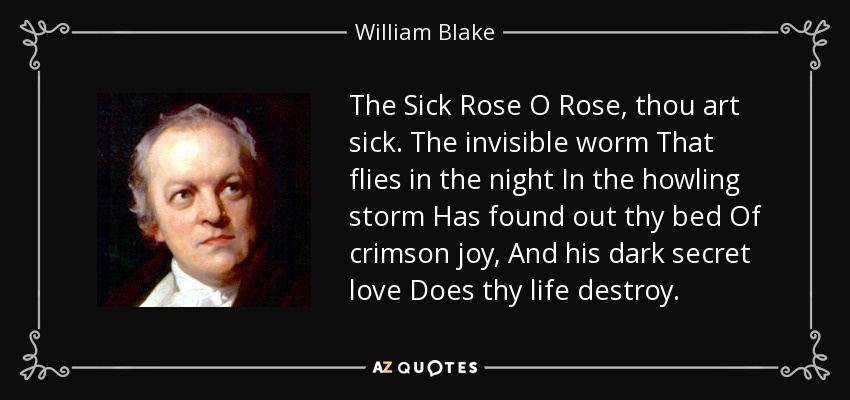 The Sick Rose O Rose, thou art sick. The invisible worm That flies in the night In the howling storm Has found out thy bed Of crimson joy, And his dark secret love Does thy life destroy. - William Blake