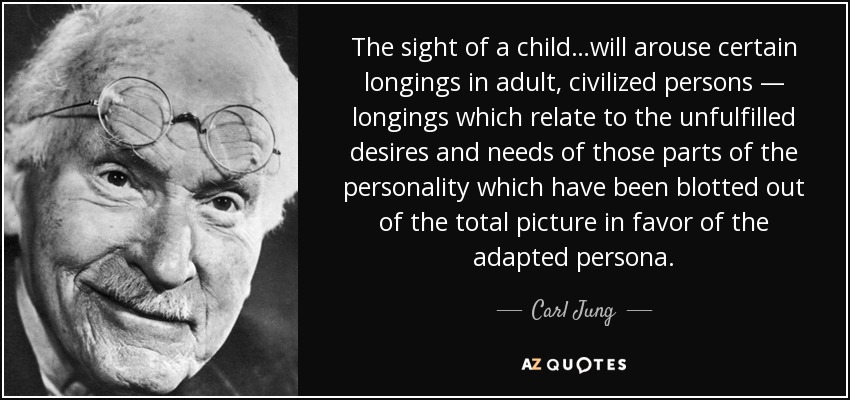 The sight of a child…will arouse certain longings in adult, civilized persons — longings which relate to the unfulfilled desires and needs of those parts of the personality which have been blotted out of the total picture in favor of the adapted persona. - Carl Jung