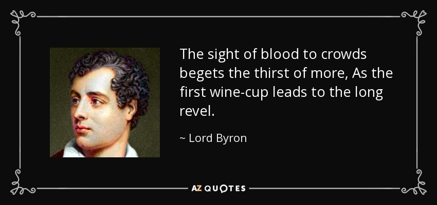 The sight of blood to crowds begets the thirst of more, As the first wine-cup leads to the long revel. - Lord Byron