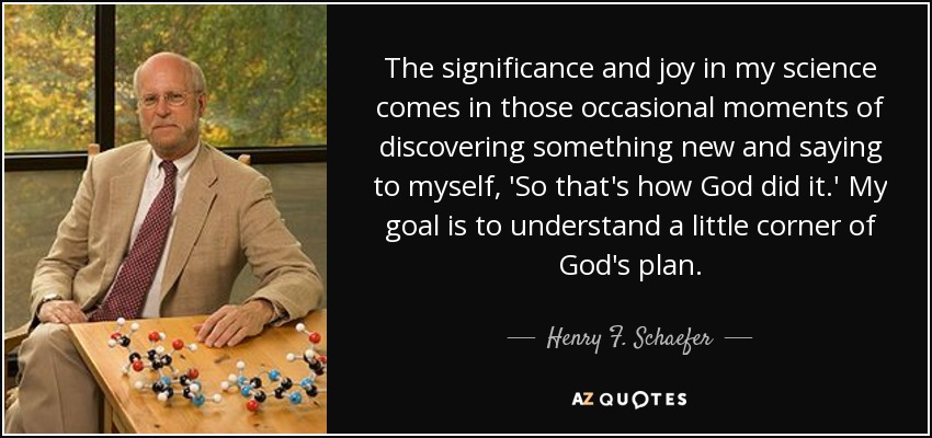 The significance and joy in my science comes in those occasional moments of discovering something new and saying to myself, 'So that's how God did it.' My goal is to understand a little corner of God's plan. - Henry F. Schaefer, III