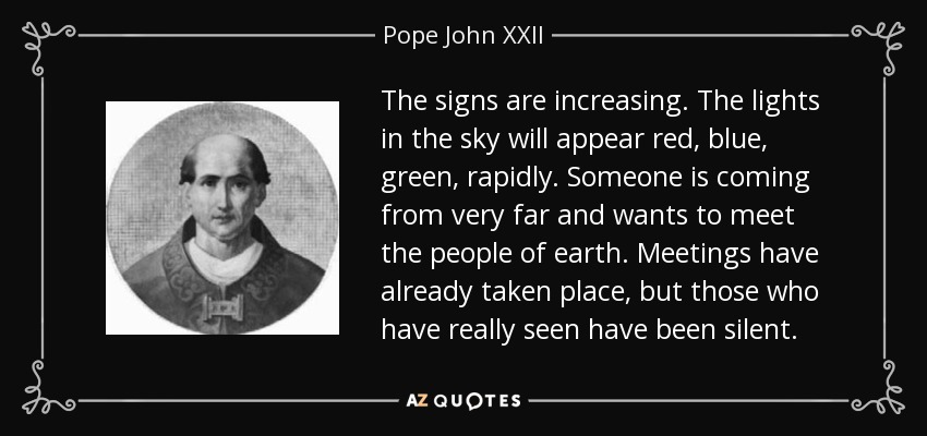 The signs are increasing. The lights in the sky will appear red, blue, green, rapidly. Someone is coming from very far and wants to meet the people of earth. Meetings have already taken place, but those who have really seen have been silent. - Pope John XXII