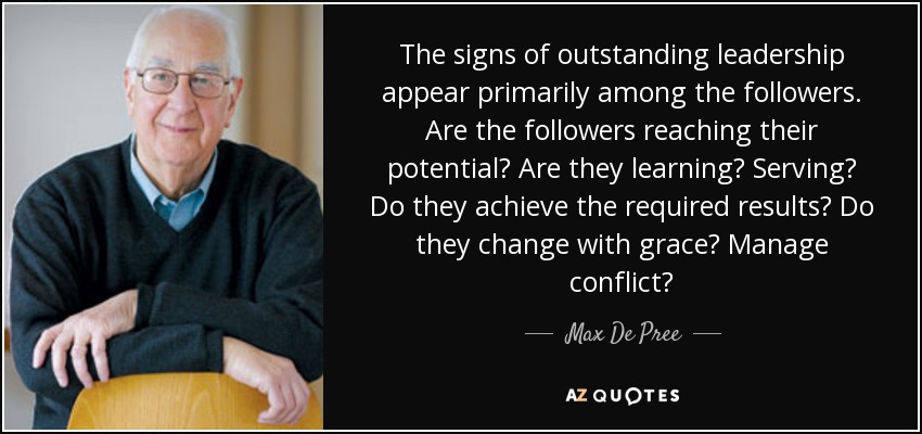 The signs of outstanding leadership appear primarily among the followers. Are the followers reaching their potential? Are they learning? Serving? Do they achieve the required results? Do they change with grace? Manage conflict? - Max De Pree