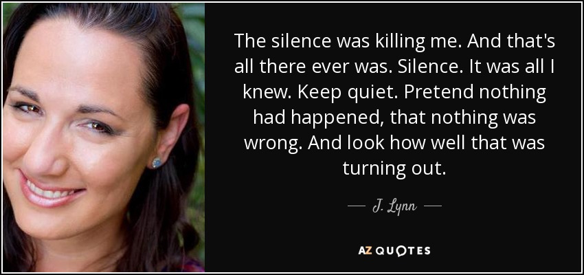 The silence was killing me. And that's all there ever was. Silence. It was all I knew. Keep quiet. Pretend nothing had happened, that nothing was wrong. And look how well that was turning out. - J. Lynn