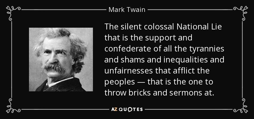 The silent colossal National Lie that is the support and confederate of all the tyrannies and shams and inequalities and unfairnesses that afflict the peoples — that is the one to throw bricks and sermons at. - Mark Twain