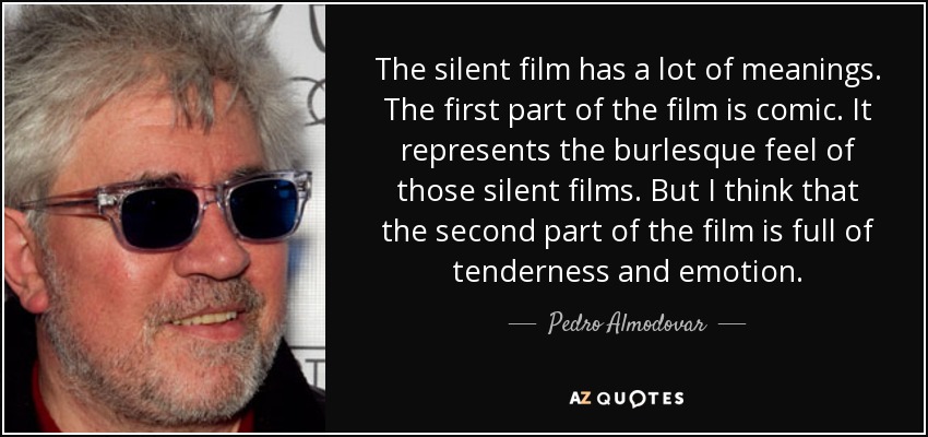 The silent film has a lot of meanings. The first part of the film is comic. It represents the burlesque feel of those silent films. But I think that the second part of the film is full of tenderness and emotion. - Pedro Almodovar