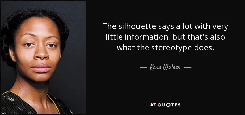 The silhouette says a lot with very little information, but that's also what the stereotype does. - Kara Walker