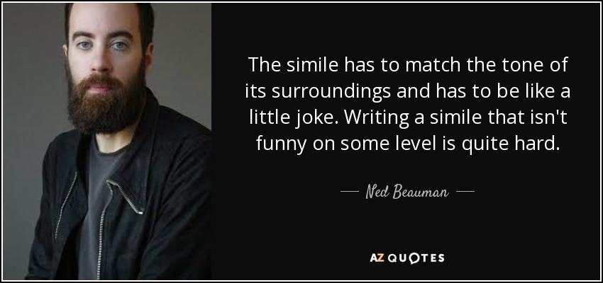 The simile has to match the tone of its surroundings and has to be like a little joke. Writing a simile that isn't funny on some level is quite hard. - Ned Beauman