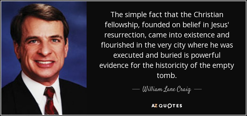 The simple fact that the Christian fellowship, founded on belief in Jesus' resurrection, came into existence and flourished in the very city where he was executed and buried is powerful evidence for the historicity of the empty tomb. - William Lane Craig