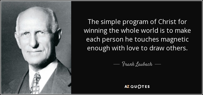 The simple program of Christ for winning the whole world is to make each person he touches magnetic enough with love to draw others. - Frank Laubach