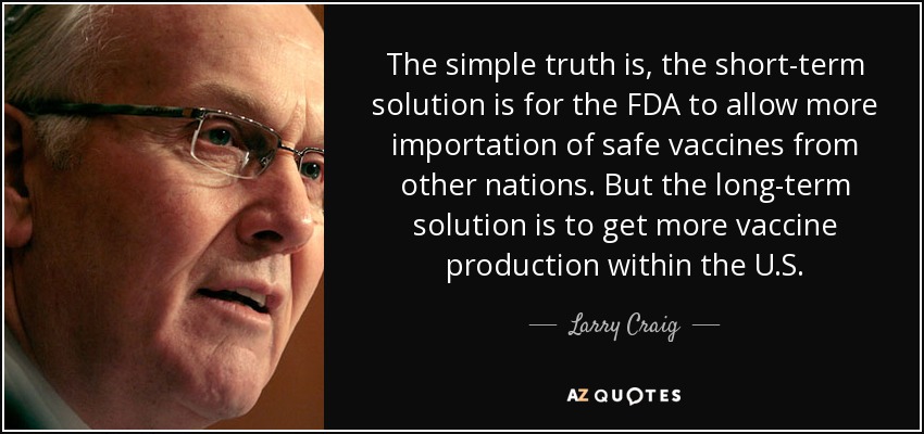 The simple truth is, the short-term solution is for the FDA to allow more importation of safe vaccines from other nations. But the long-term solution is to get more vaccine production within the U.S. - Larry Craig