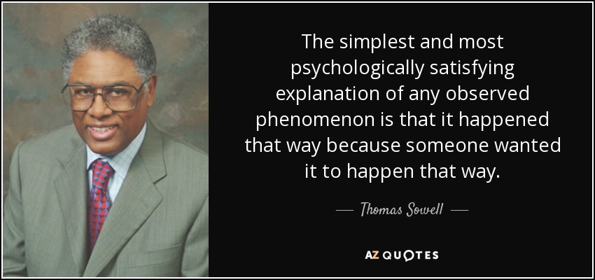 The simplest and most psychologically satisfying explanation of any observed phenomenon is that it happened that way because someone wanted it to happen that way. - Thomas Sowell