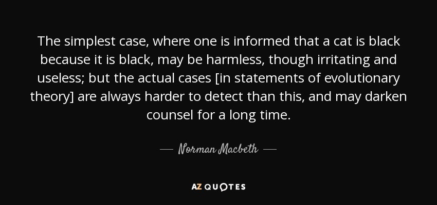 The simplest case, where one is informed that a cat is black because it is black, may be harmless, though irritating and useless; but the actual cases [in statements of evolutionary theory] are always harder to detect than this, and may darken counsel for a long time. - Norman Macbeth