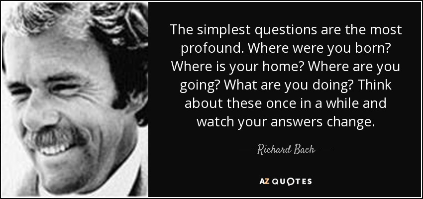 The simplest questions are the most profound. Where were you born? Where is your home? Where are you going? What are you doing? Think about these once in a while and watch your answers change. - Richard Bach