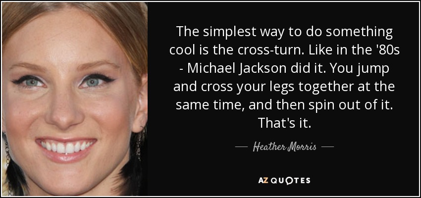 The simplest way to do something cool is the cross-turn. Like in the '80s - Michael Jackson did it. You jump and cross your legs together at the same time, and then spin out of it. That's it. - Heather Morris