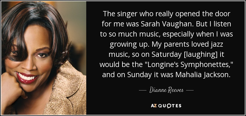 The singer who really opened the door for me was Sarah Vaughan. But I listen to so much music, especially when I was growing up. My parents loved jazz music, so on Saturday [laughing] it would be the 