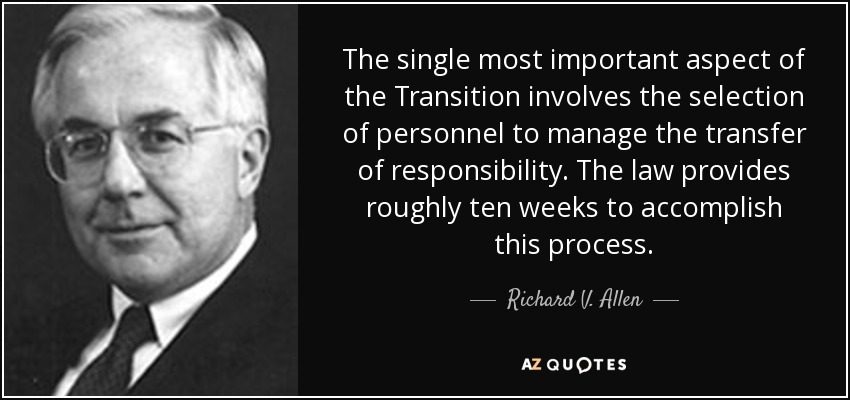 The single most important aspect of the Transition involves the selection of personnel to manage the transfer of responsibility. The law provides roughly ten weeks to accomplish this process. - Richard V. Allen