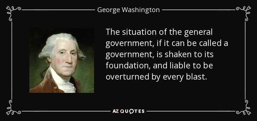 The situation of the general government, if it can be called a government, is shaken to its foundation, and liable to be overturned by every blast. - George Washington
