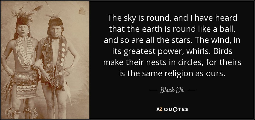The sky is round, and I have heard that the earth is round like a ball, and so are all the stars. The wind, in its greatest power, whirls. Birds make their nests in circles, for theirs is the same religion as ours. - Black Elk