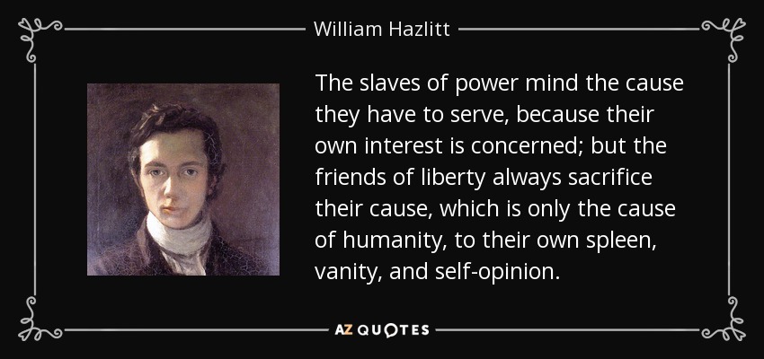 The slaves of power mind the cause they have to serve, because their own interest is concerned; but the friends of liberty always sacrifice their cause, which is only the cause of humanity, to their own spleen, vanity, and self-opinion. - William Hazlitt